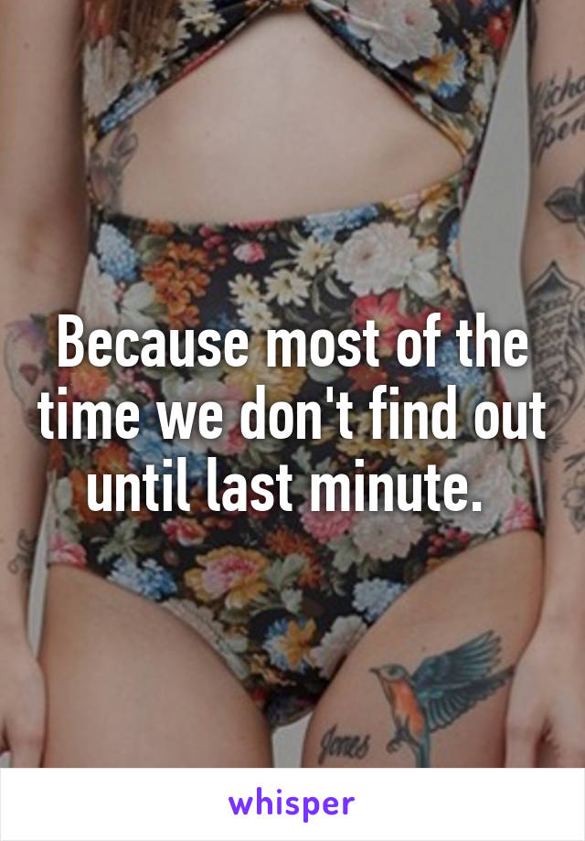 Because most of the time we don't find out until last minute. 