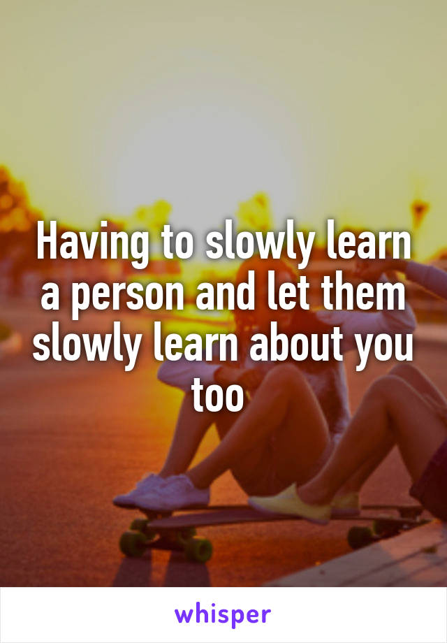 Having to slowly learn a person and let them slowly learn about you too 