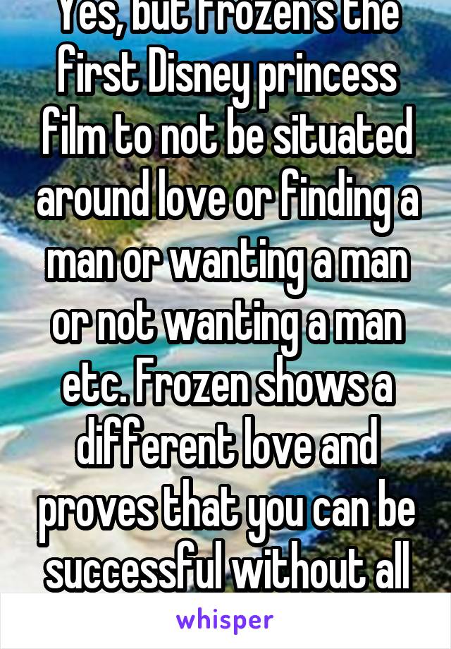 Yes, but frozen's the first Disney princess film to not be situated around love or finding a man or wanting a man or not wanting a man etc. Frozen shows a different love and proves that you can be successful without all of that 