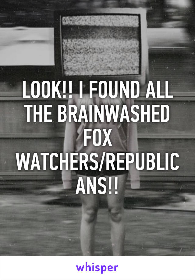LOOK!! I FOUND ALL THE BRAINWASHED FOX WATCHERS/REPUBLICANS!!