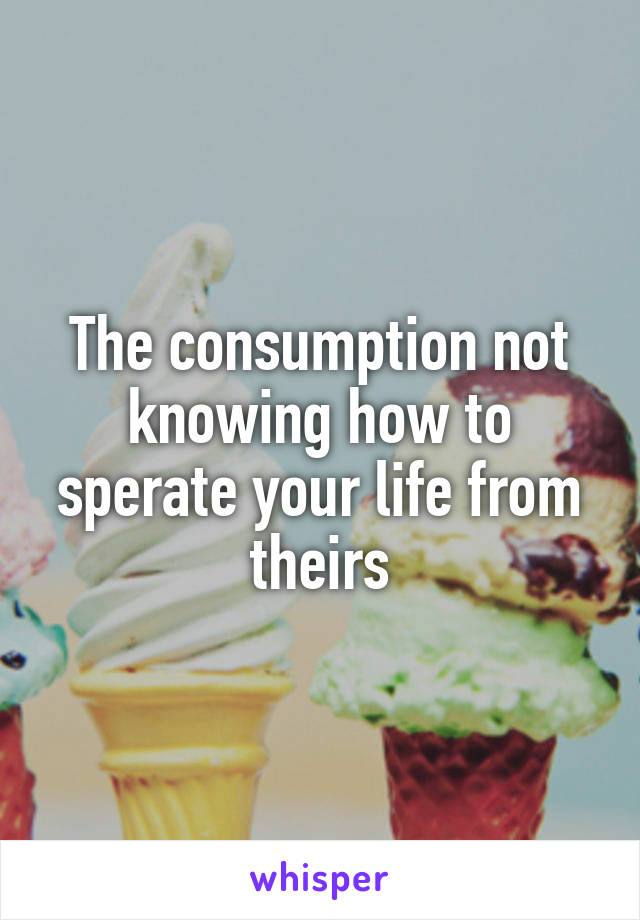 The consumption not knowing how to sperate your life from theirs