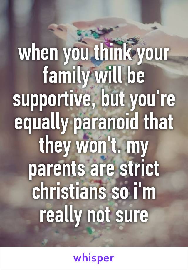 when you think your family will be supportive, but you're equally paranoid that they won't. my parents are strict christians so i'm really not sure