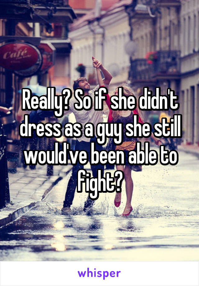 Really? So if she didn't dress as a guy she still would've been able to fight?