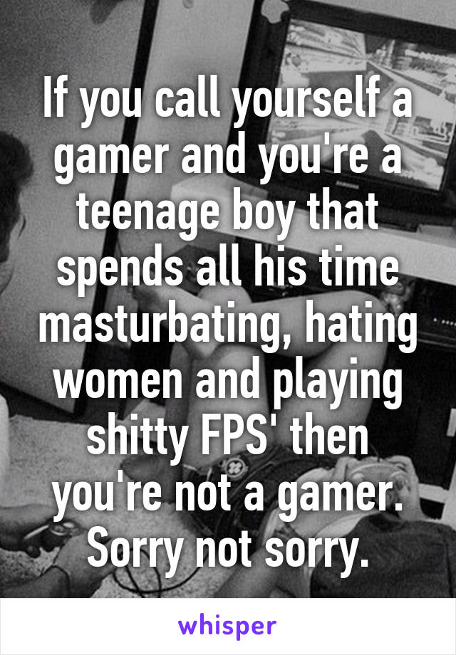 If you call yourself a gamer and you're a teenage boy that spends all his time masturbating, hating women and playing shitty FPS' then you're not a gamer. Sorry not sorry.