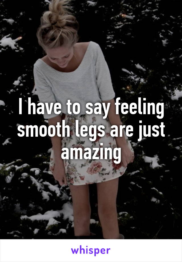I have to say feeling smooth legs are just amazing