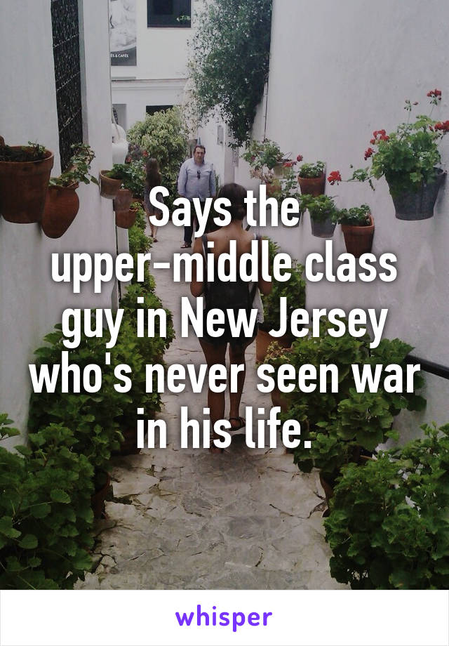 Says the upper-middle class guy in New Jersey who's never seen war in his life.