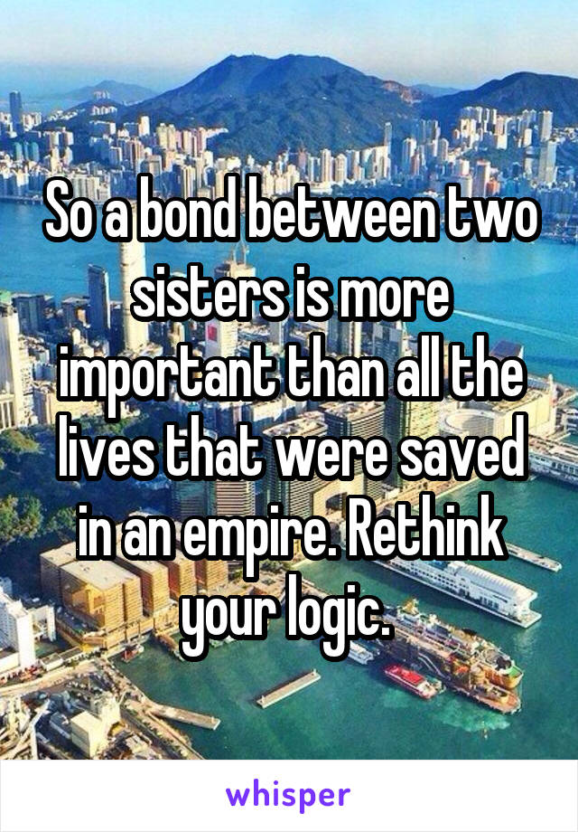 So a bond between two sisters is more important than all the lives that were saved in an empire. Rethink your logic. 