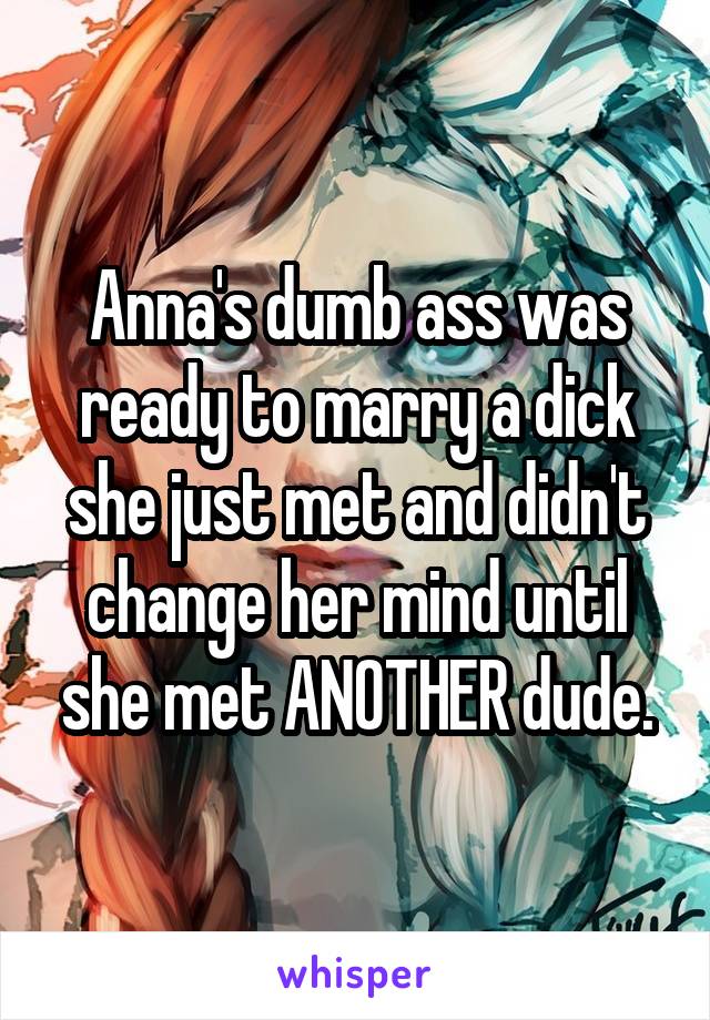 Anna's dumb ass was ready to marry a dick she just met and didn't change her mind until she met ANOTHER dude.