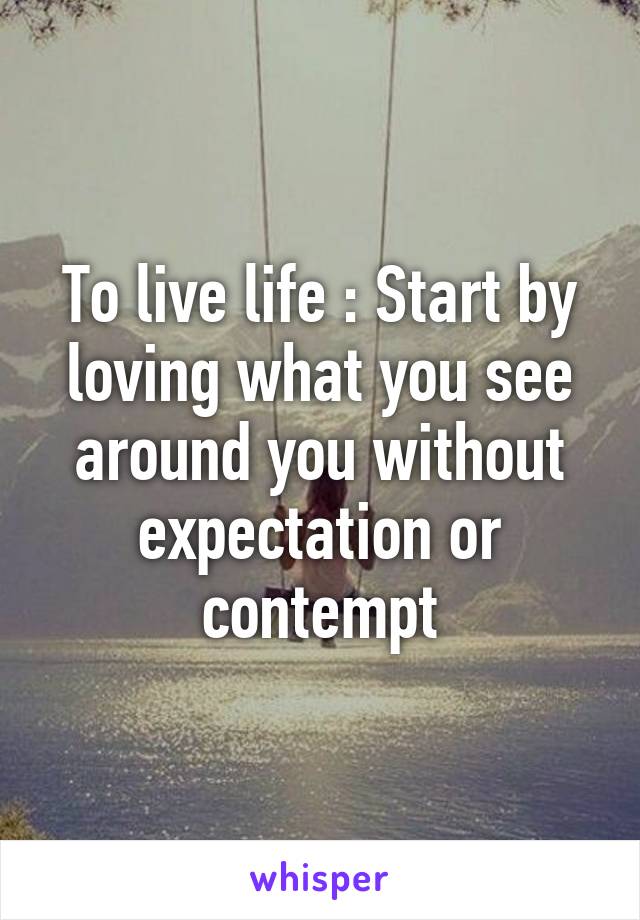 To live life : Start by loving what you see around you without expectation or contempt