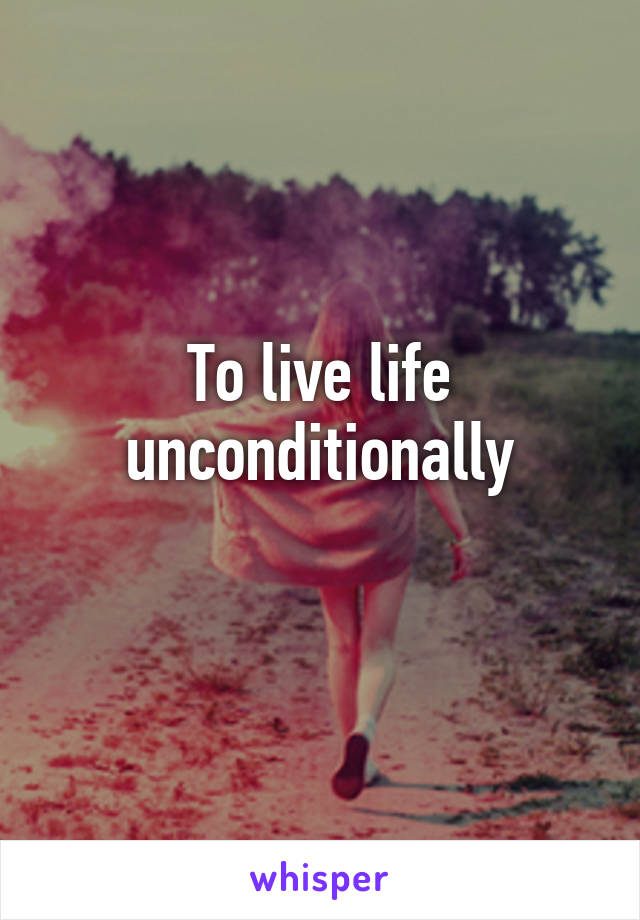 To live life unconditionally
