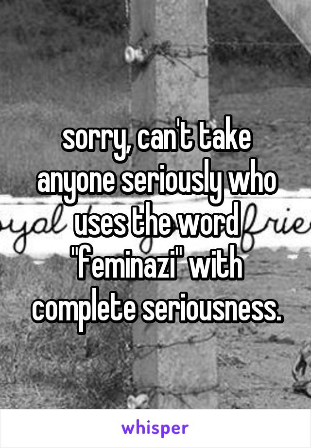 sorry, can't take anyone seriously who uses the word "feminazi" with complete seriousness.