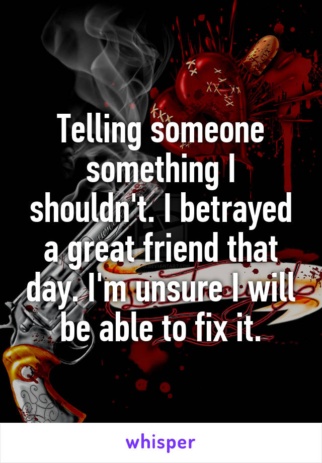 Telling someone something I shouldn't. I betrayed a great friend that day. I'm unsure I will be able to fix it.