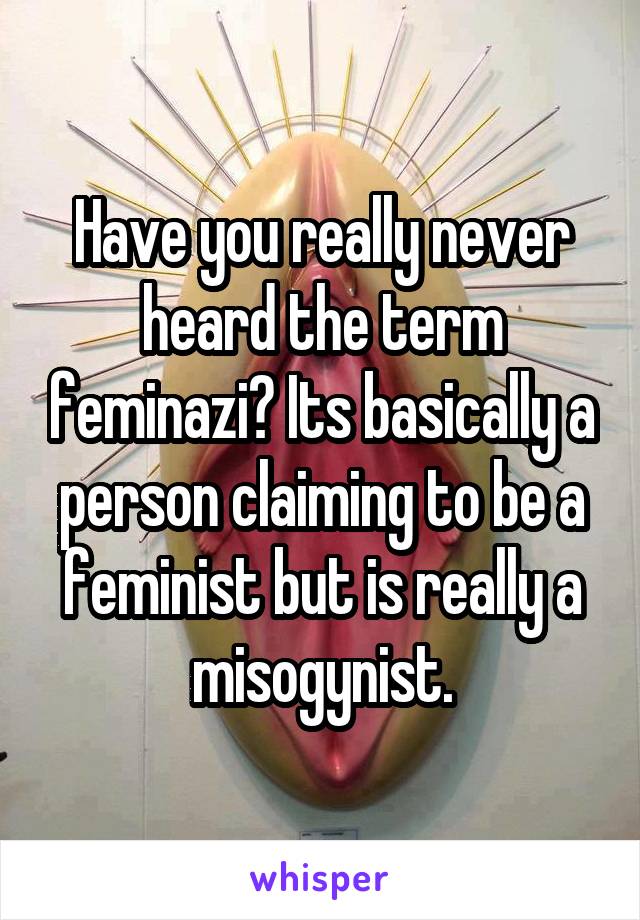 Have you really never heard the term feminazi? Its basically a person claiming to be a feminist but is really a misogynist.