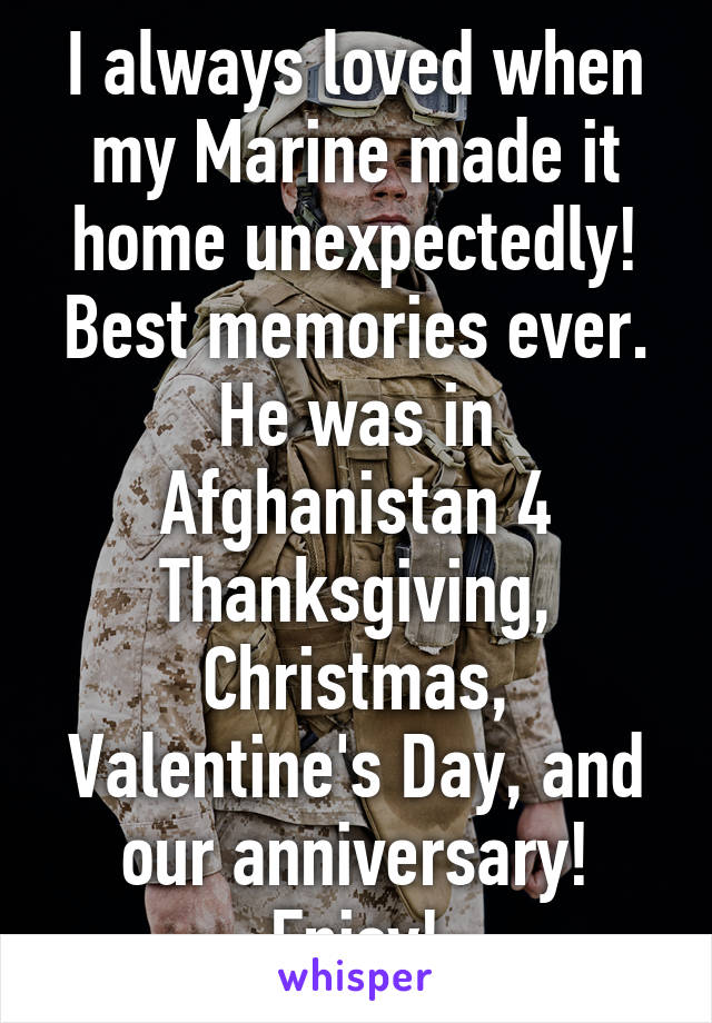I always loved when my Marine made it home unexpectedly! Best memories ever. He was in Afghanistan 4 Thanksgiving, Christmas, Valentine's Day, and our anniversary! Enjoy!