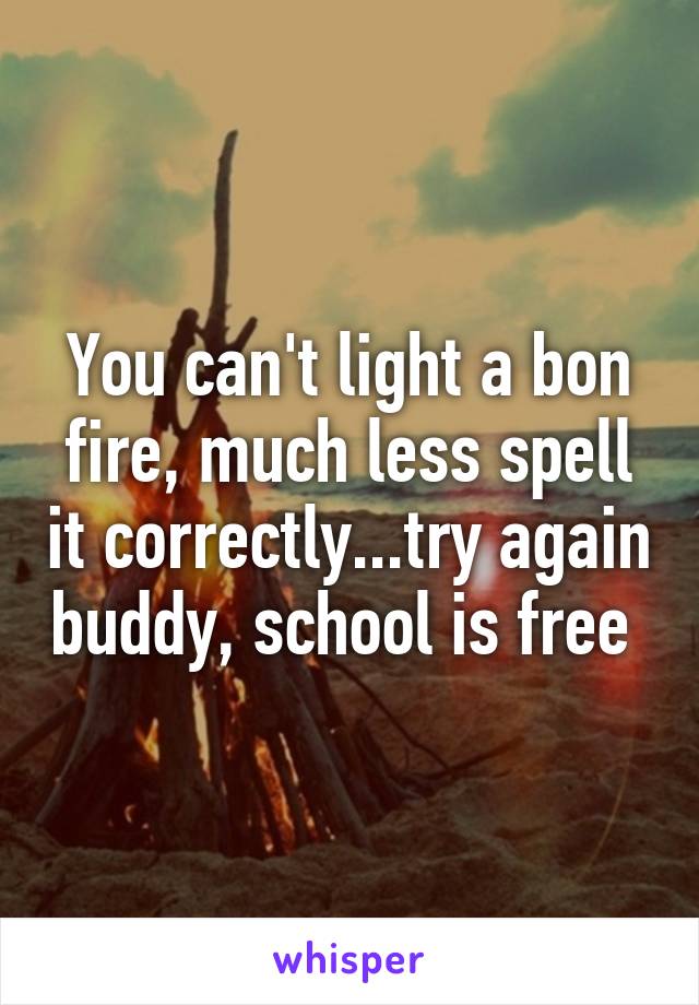 You can't light a bon fire, much less spell it correctly...try again buddy, school is free 