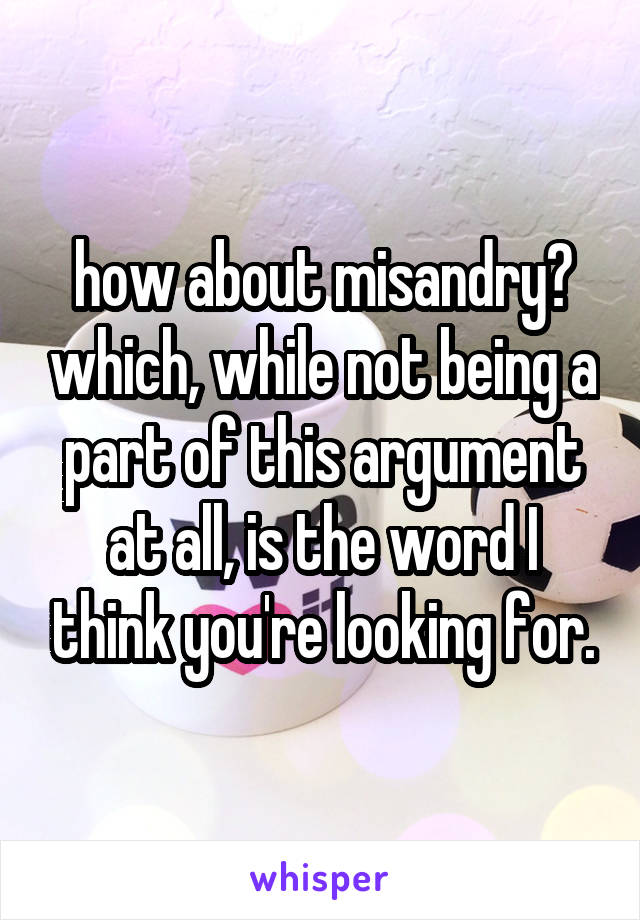 how about misandry? which, while not being a part of this argument at all, is the word I think you're looking for.