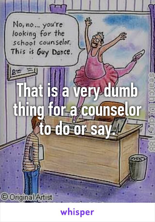That is a very dumb thing for a counselor to do or say.