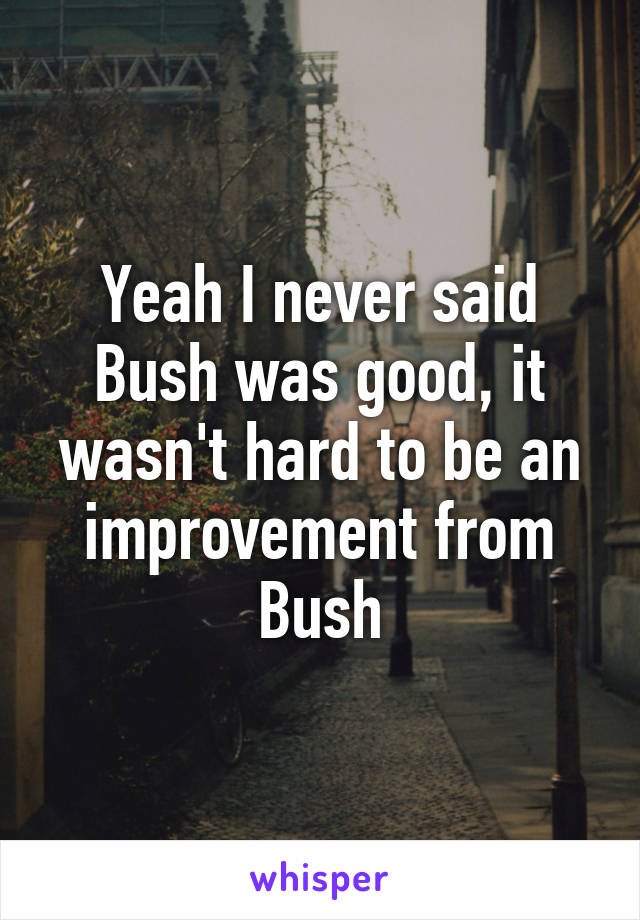 Yeah I never said Bush was good, it wasn't hard to be an improvement from Bush