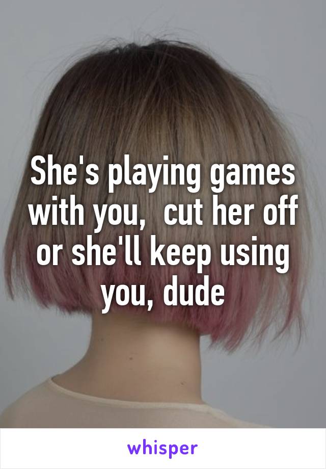 She's playing games with you,  cut her off or she'll keep using you, dude