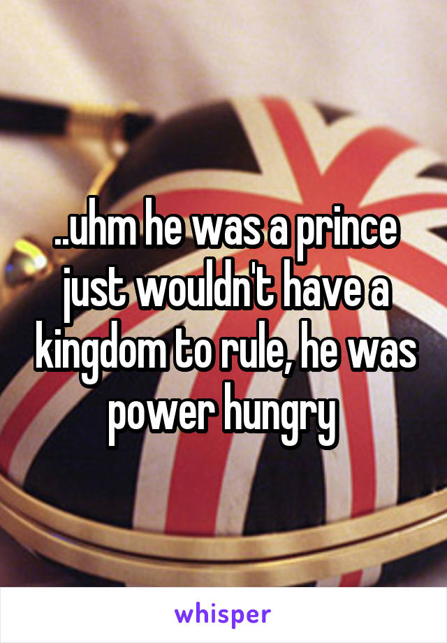 ..uhm he was a prince just wouldn't have a kingdom to rule, he was power hungry 