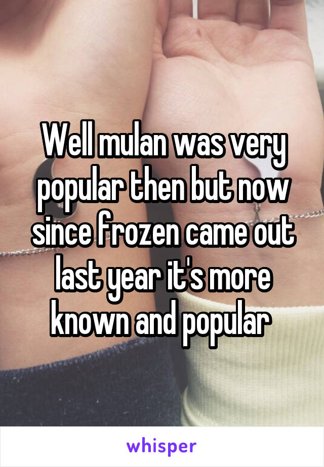 Well mulan was very popular then but now since frozen came out last year it's more known and popular 