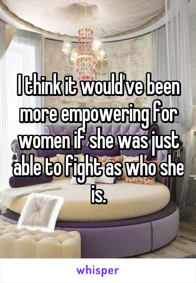 I think it would've been more empowering for women if she was just able to fight as who she is.