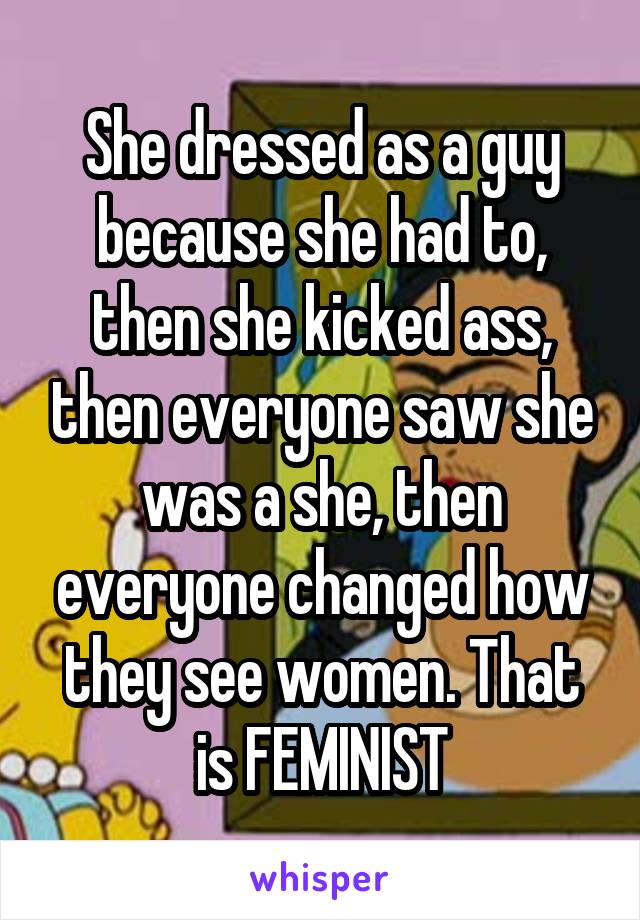 She dressed as a guy because she had to, then she kicked ass, then everyone saw she was a she, then everyone changed how they see women. That is FEMINIST