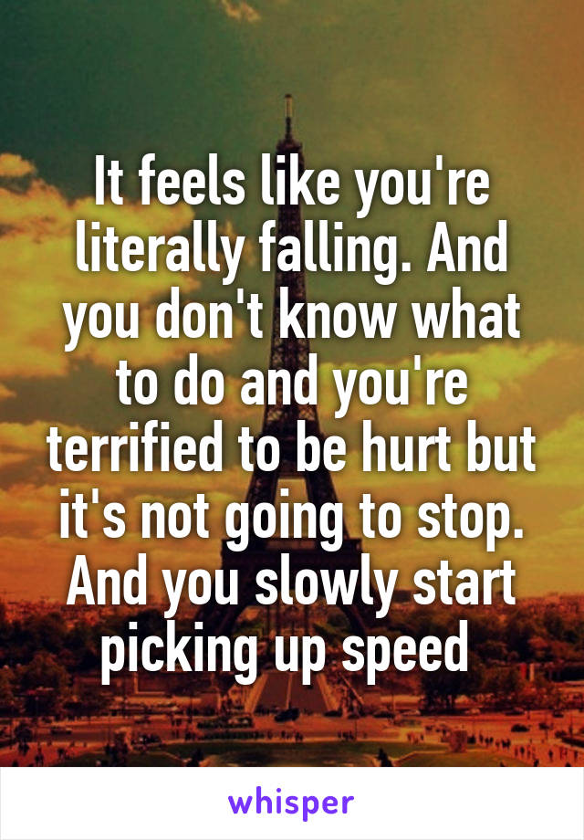 It feels like you're literally falling. And you don't know what to do and you're terrified to be hurt but it's not going to stop. And you slowly start picking up speed 