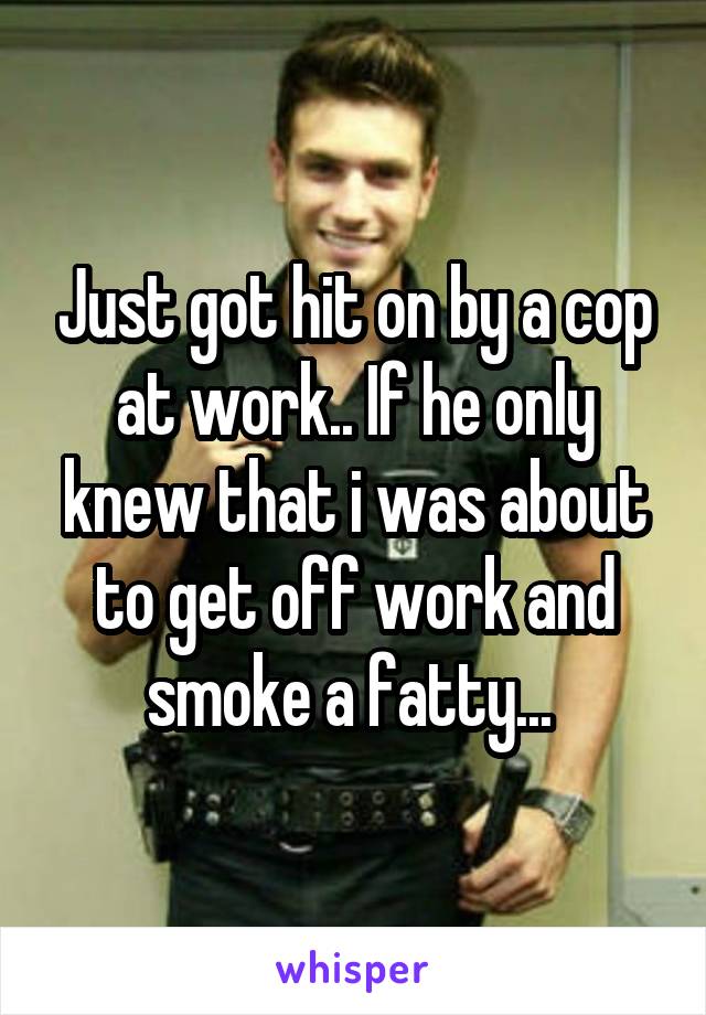 Just got hit on by a cop at work.. If he only knew that i was about to get off work and smoke a fatty... 