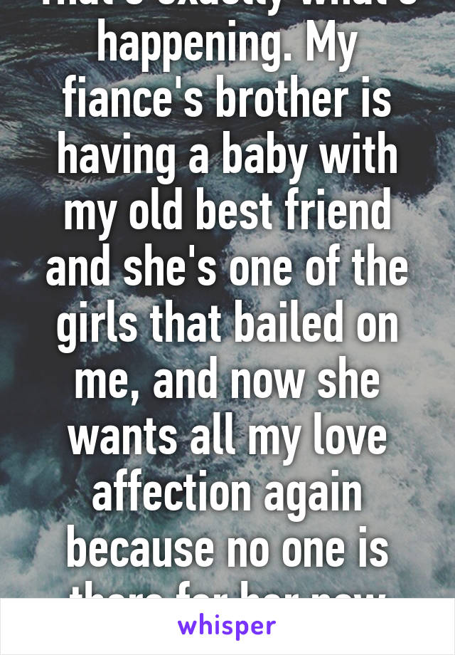 That's exactly what's happening. My fiance's brother is having a baby with my old best friend and she's one of the girls that bailed on me, and now she wants all my love affection again because no one is there for her now either! 