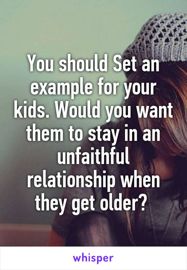 You should Set an example for your kids. Would you want them to stay in an unfaithful relationship when they get older? 