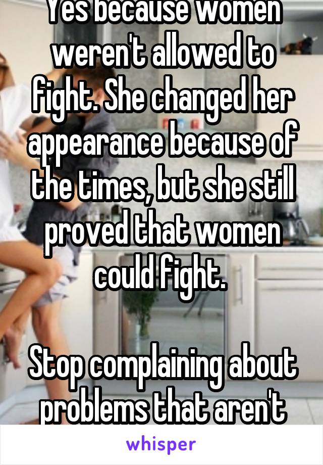 Yes because women weren't allowed to fight. She changed her appearance because of the times, but she still proved that women could fight. 

Stop complaining about problems that aren't there.