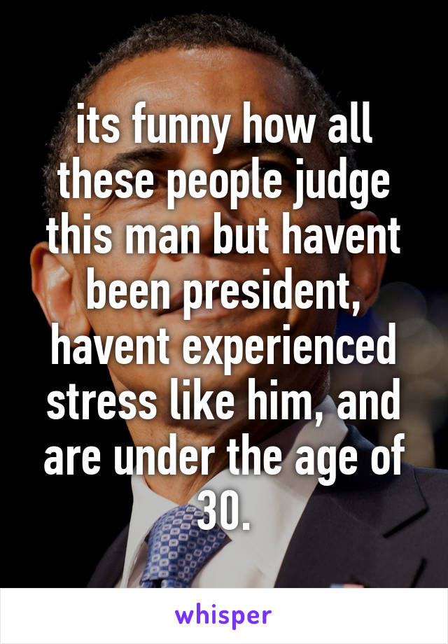 its funny how all these people judge this man but havent been president, havent experienced stress like him, and are under the age of 30.