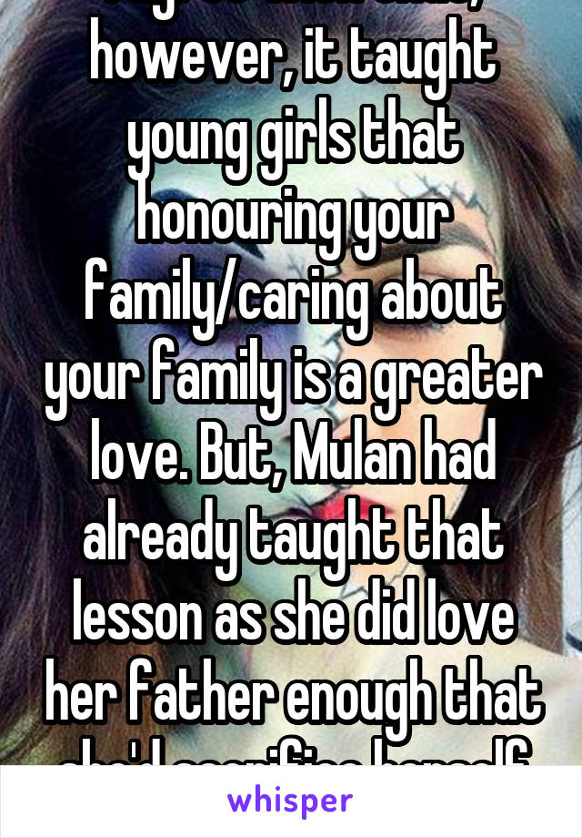 I agree with that, however, it taught young girls that honouring your family/caring about your family is a greater love. But, Mulan had already taught that lesson as she did love her father enough that she'd sacrifice herself to go to war.