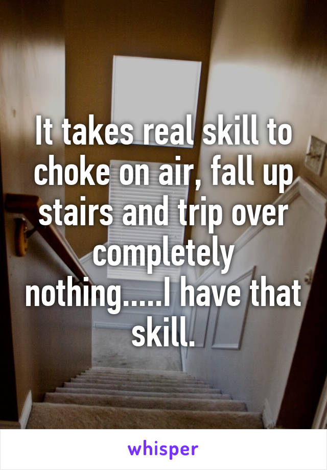 It takes real skill to choke on air, fall up stairs and trip over completely nothing.....I have that skill.