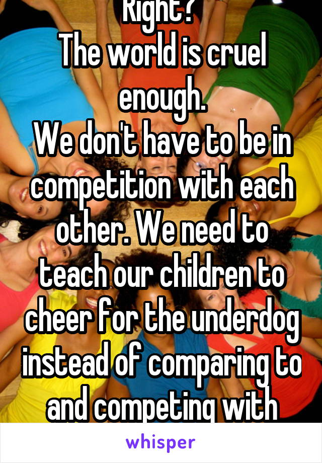 Right? 
The world is cruel enough.
We don't have to be in competition with each other. We need to teach our children to cheer for the underdog instead of comparing to and competing with everything they see. 