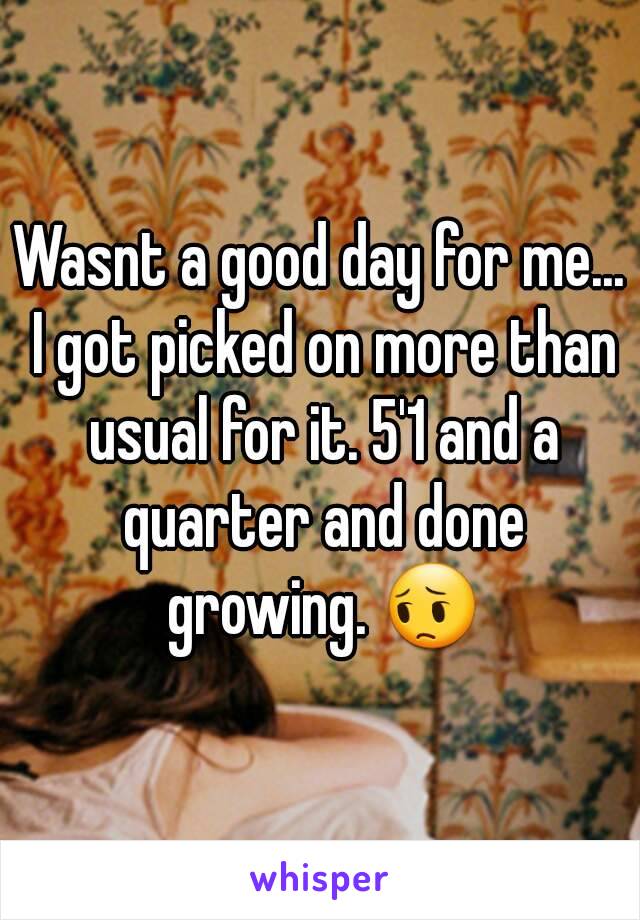 Wasnt a good day for me... I got picked on more than usual for it. 5'1 and a quarter and done growing. 😔