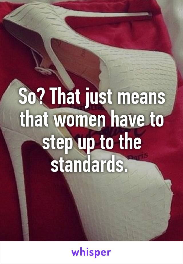 So? That just means that women have to step up to the standards. 