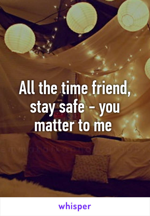 All the time friend, stay safe - you matter to me 