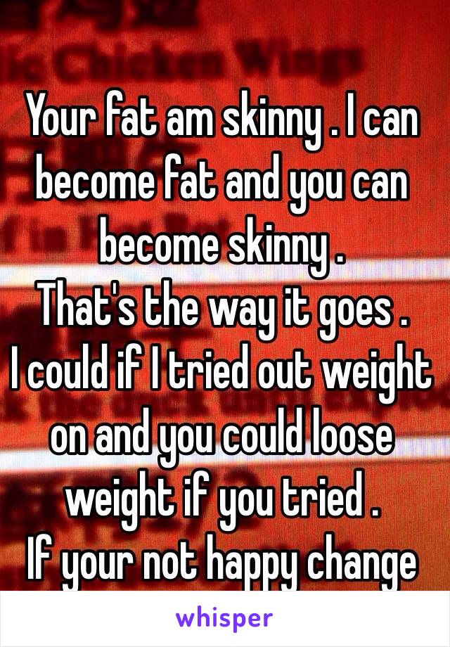 Your fat am skinny . I can become fat and you can become skinny . 
That's the way it goes . 
I could if I tried out weight on and you could loose weight if you tried . 
If your not happy change 