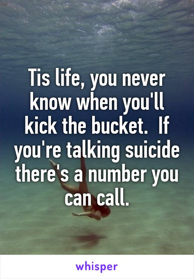 Tis life, you never know when you'll kick the bucket.  If you're talking suicide there's a number you can call.