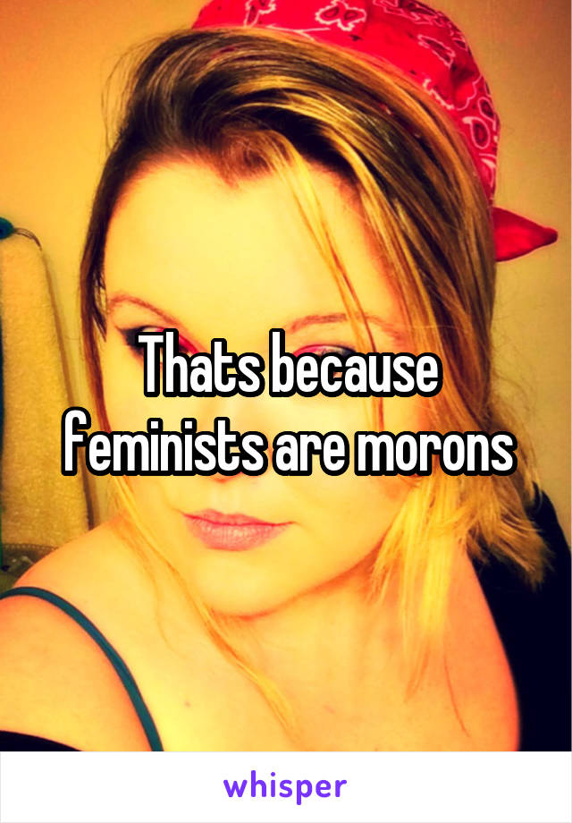 Thats because feminists are morons