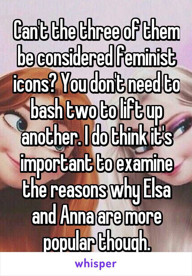 Can't the three of them be considered feminist icons? You don't need to bash two to lift up another. I do think it's important to examine the reasons why Elsa and Anna are more popular though.