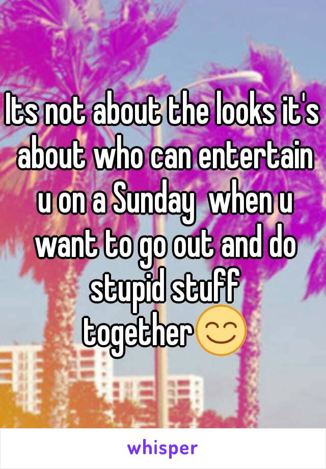 Its not about the looks it's about who can entertain u on a Sunday  when u want to go out and do stupid stuff together😊