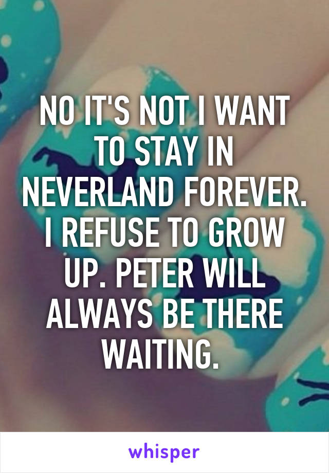 NO IT'S NOT I WANT TO STAY IN NEVERLAND FOREVER. I REFUSE TO GROW UP. PETER WILL ALWAYS BE THERE WAITING. 