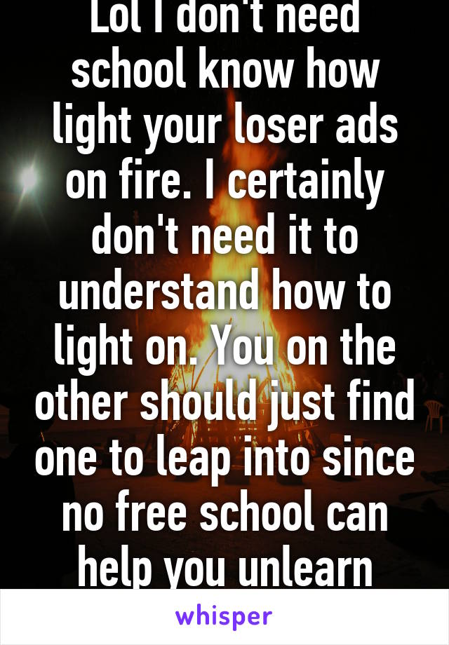 Lol I don't need school know how light your loser ads on fire. I certainly don't need it to understand how to light on. You on the other should just find one to leap into since no free school can help you unlearn what you are.
