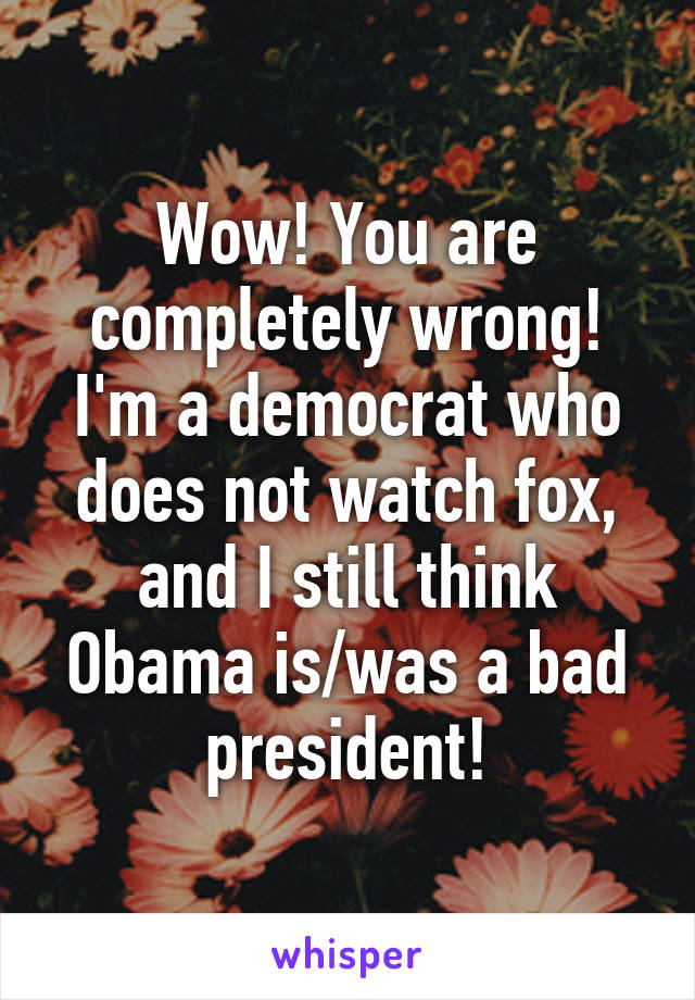 Wow! You are completely wrong! I'm a democrat who does not watch fox, and I still think Obama is/was a bad president!