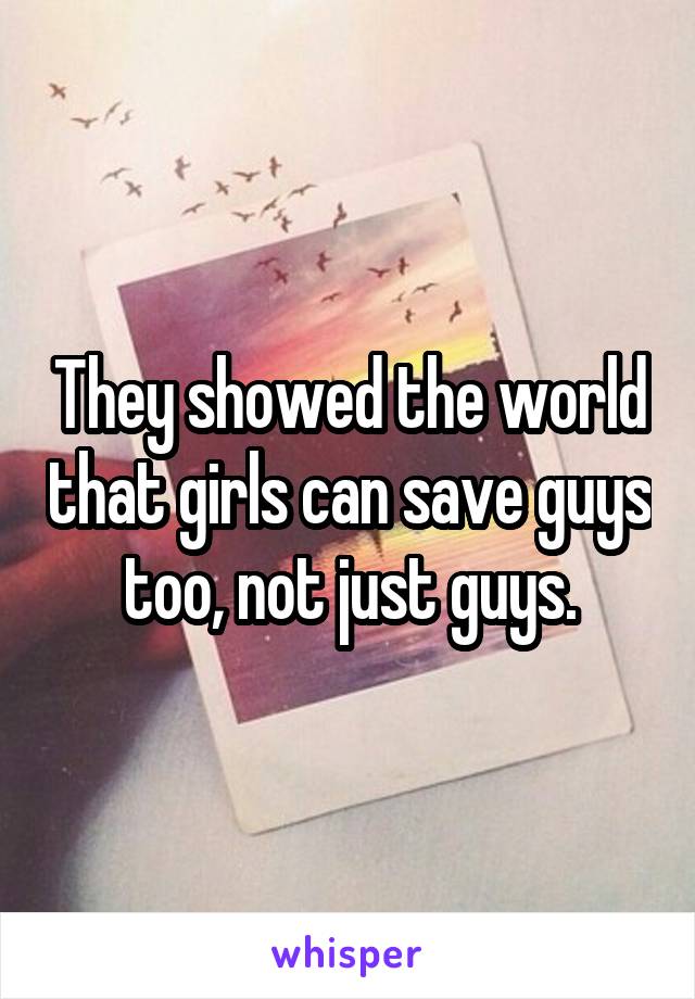 They showed the world that girls can save guys too, not just guys.