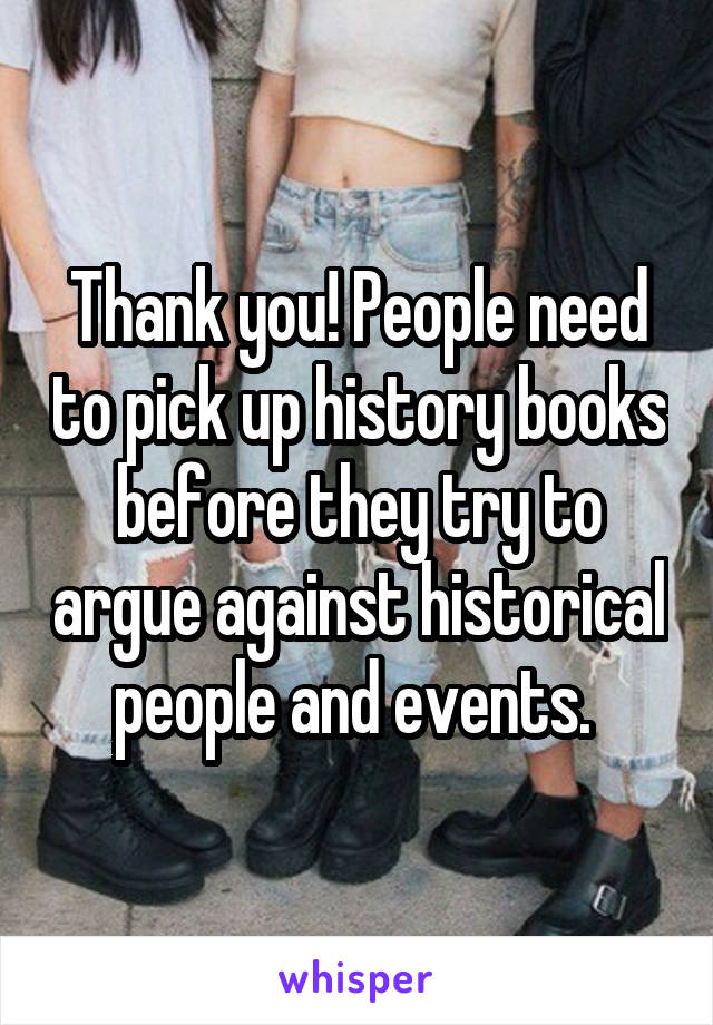 Thank you! People need to pick up history books before they try to argue against historical people and events. 