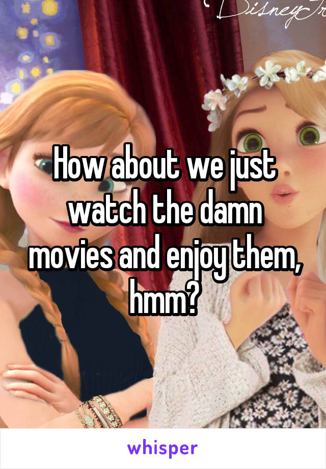 How about we just watch the damn movies and enjoy them, hmm?